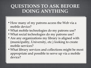 QUESTIONS TO ASK BEFORE DOING ANYTHING How many of my patrons access the Web via a mobile device? What mobile technologies do my patrons use? What social technologies do my patrons use? Are any organizations my library is aligned with (municipality, University, etc.) looking to create mobile services? What library services and collections might be most appropriate and possible to serve up via a mobile device? 