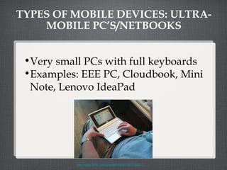 TYPES OF MOBILE DEVICES: ULTRA-MOBILE PC’S/NETBOOKS Very small PCs with full keyboards Examples: EEE PC, Cloudbook, Mini Note, Lenovo IdeaPad http://www.flickr.com/photos/roland/1877130857/ 