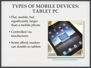 TYPES OF MOBILE DEVICES: TABLET PC Flat, mobile, but significantly larger than a mobile phone Controlled via touchscreen  Some eBook readers can double as tablets http://www.flickr.com/photos/yto/4890652439/ 