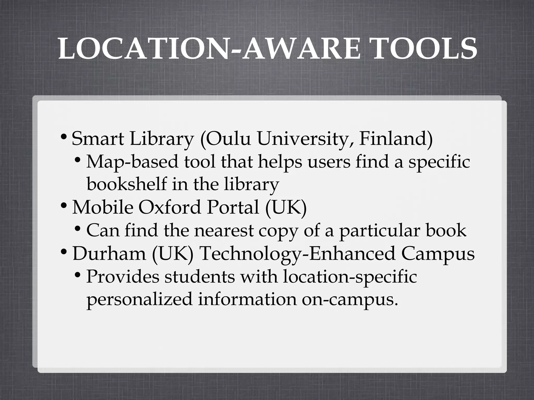 LOCATION-AWARE TOOLS Smart Library (Oulu University, Finland) Map-based tool that helps users find a specific bookshelf in the library Mobile Oxford Portal (UK) Can find the nearest copy of a particular book Durham (UK) Technology-Enhanced Campus Provides students with location-specific personalized information on-campus. 