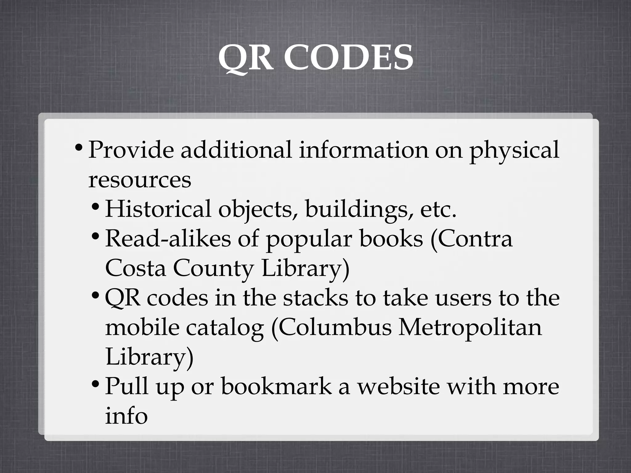 QR CODES Provide additional information on physical resources Historical objects, buildings, etc. Read-alikes of popular books (Contra Costa County Library) QR codes in the stacks to take users to the mobile catalog (Columbus Metropolitan Library) Pull up or bookmark a website with more info 