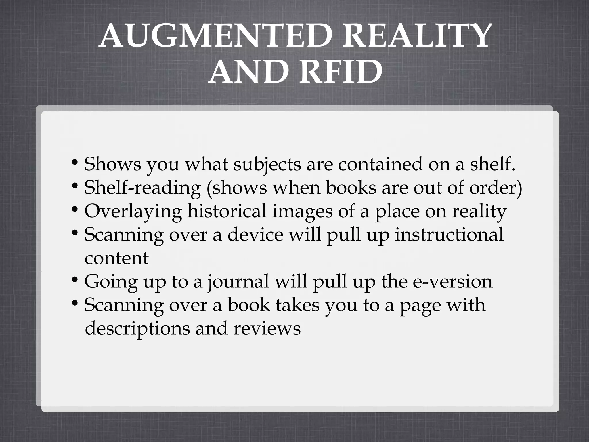 AUGMENTED REALITY AND RFID Shows you what subjects are contained on a shelf. Shelf-reading (shows when books are out of order) Overlaying historical images of a place on reality Scanning over a device will pull up instructional content Going up to a journal will pull up the e-version Scanning over a book takes you to a page with descriptions and reviews 