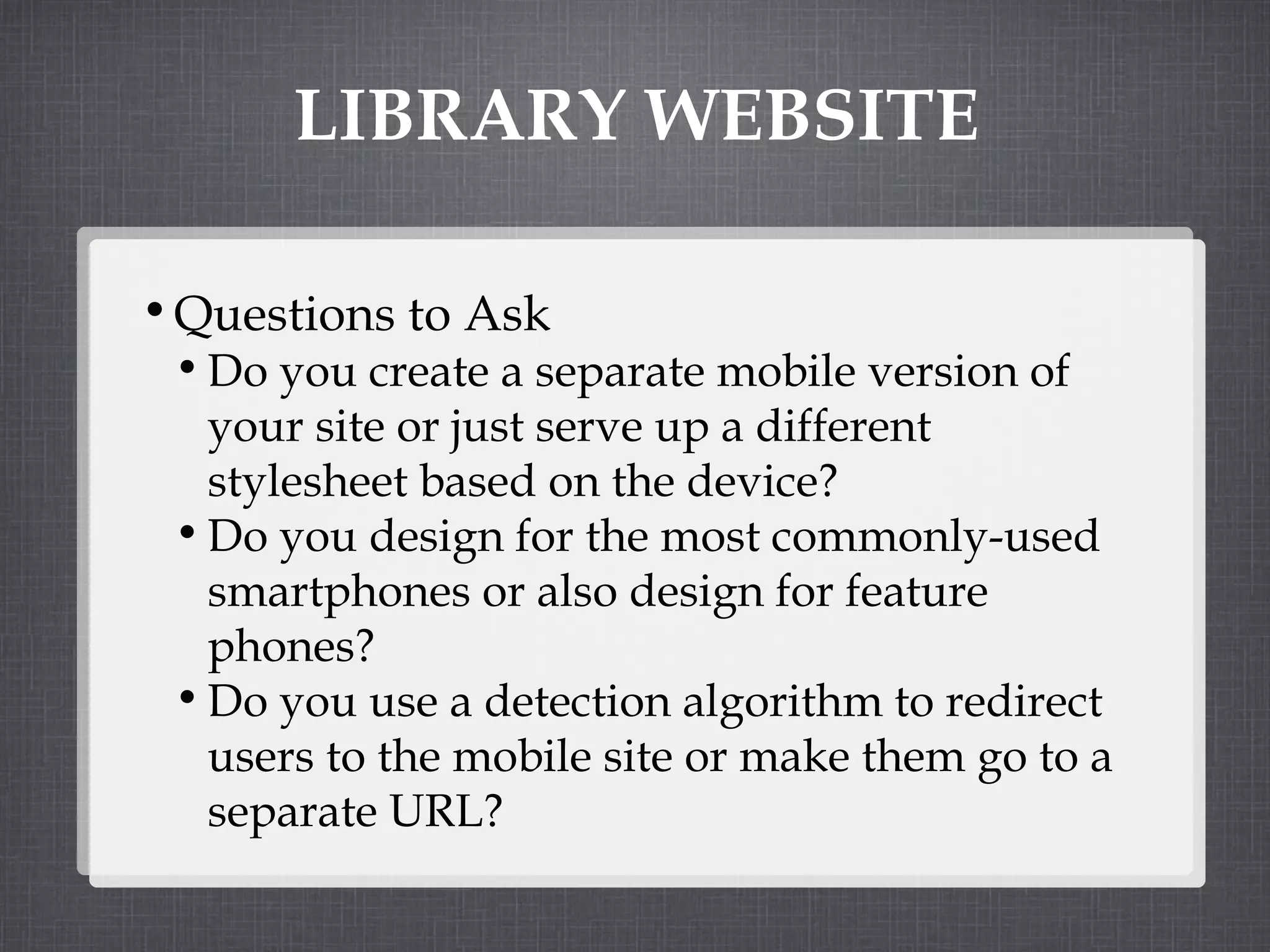 LIBRARY WEBSITE Questions to Ask Do you create a separate mobile version of your site or just serve up a different stylesheet based on the device? Do you design for the most commonly-used smartphones or also design for feature phones? Do you use a detection algorithm to redirect users to the mobile site or make them go to a separate URL? 