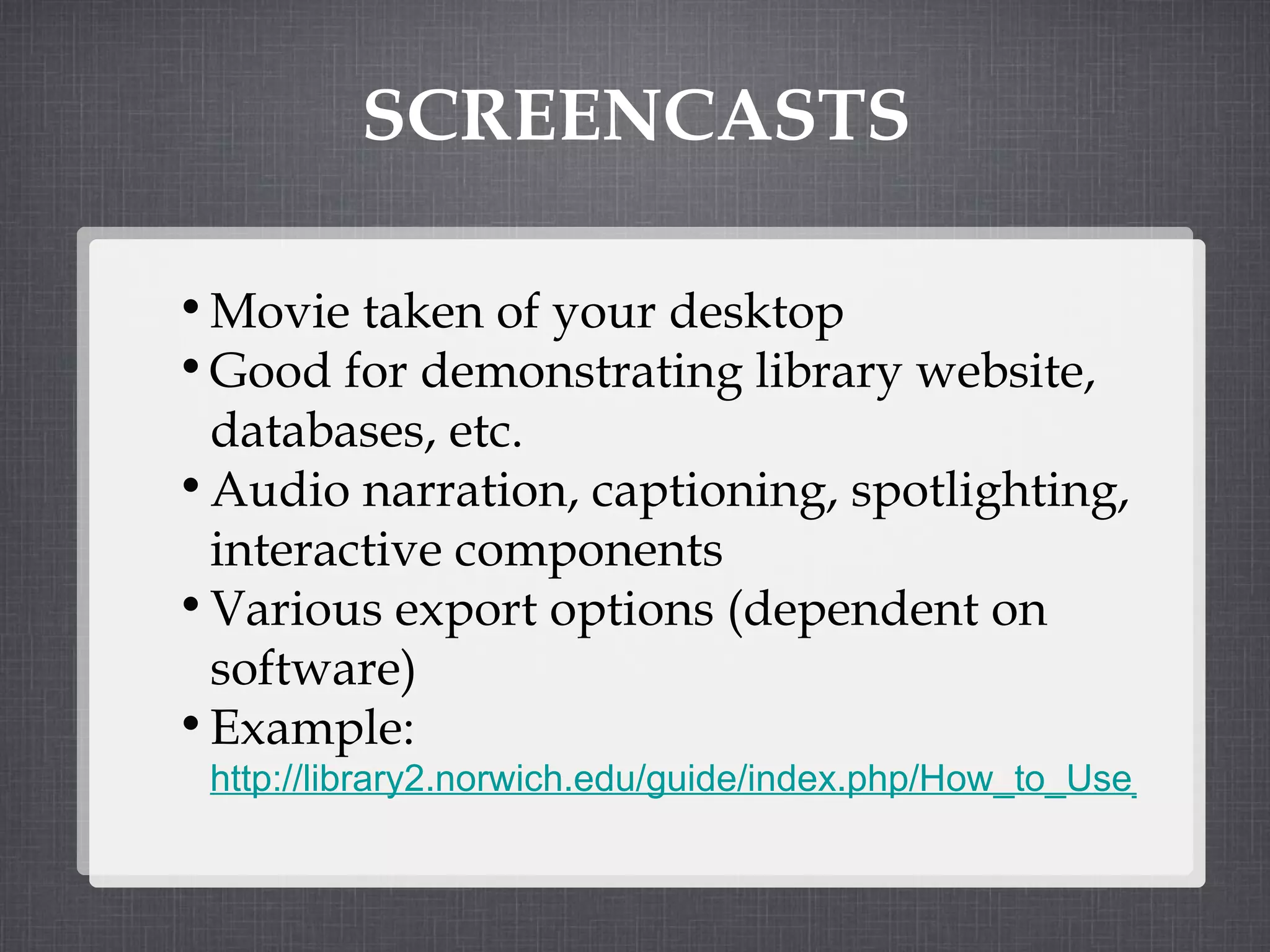 SCREENCASTS Movie taken of your desktop Good for demonstrating library website, databases, etc. Audio narration, captioning, spotlighting, interactive components Various export options (dependent on software) Example:  http://library2.norwich.edu/guide/index.php/How_to_Use_Academic_Search_Premier   