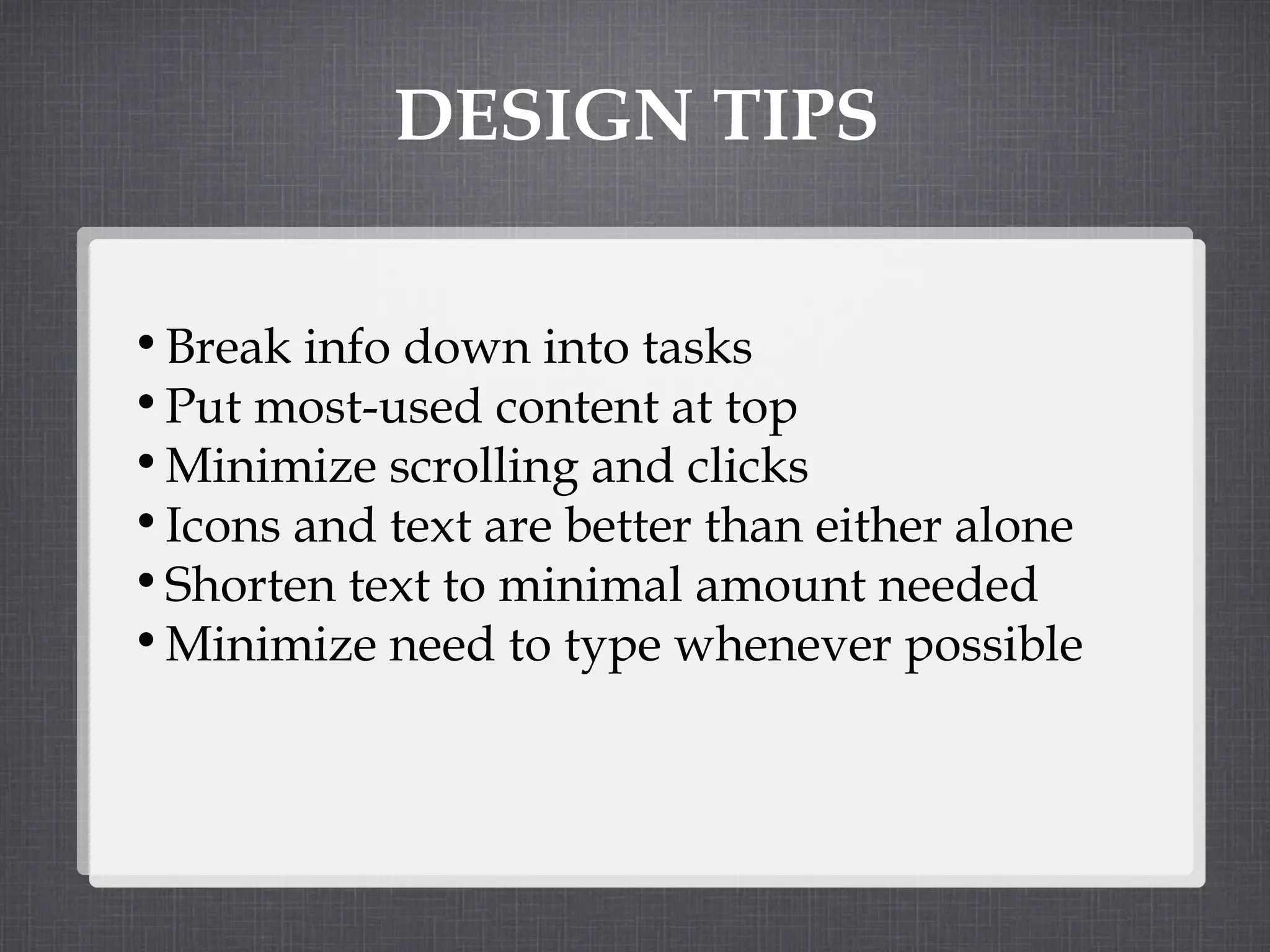 DESIGN TIPS Break info down into tasks  Put most-used content at top Minimize scrolling and clicks Icons and text are better than either alone Shorten text to minimal amount needed Minimize need to type whenever possible 
