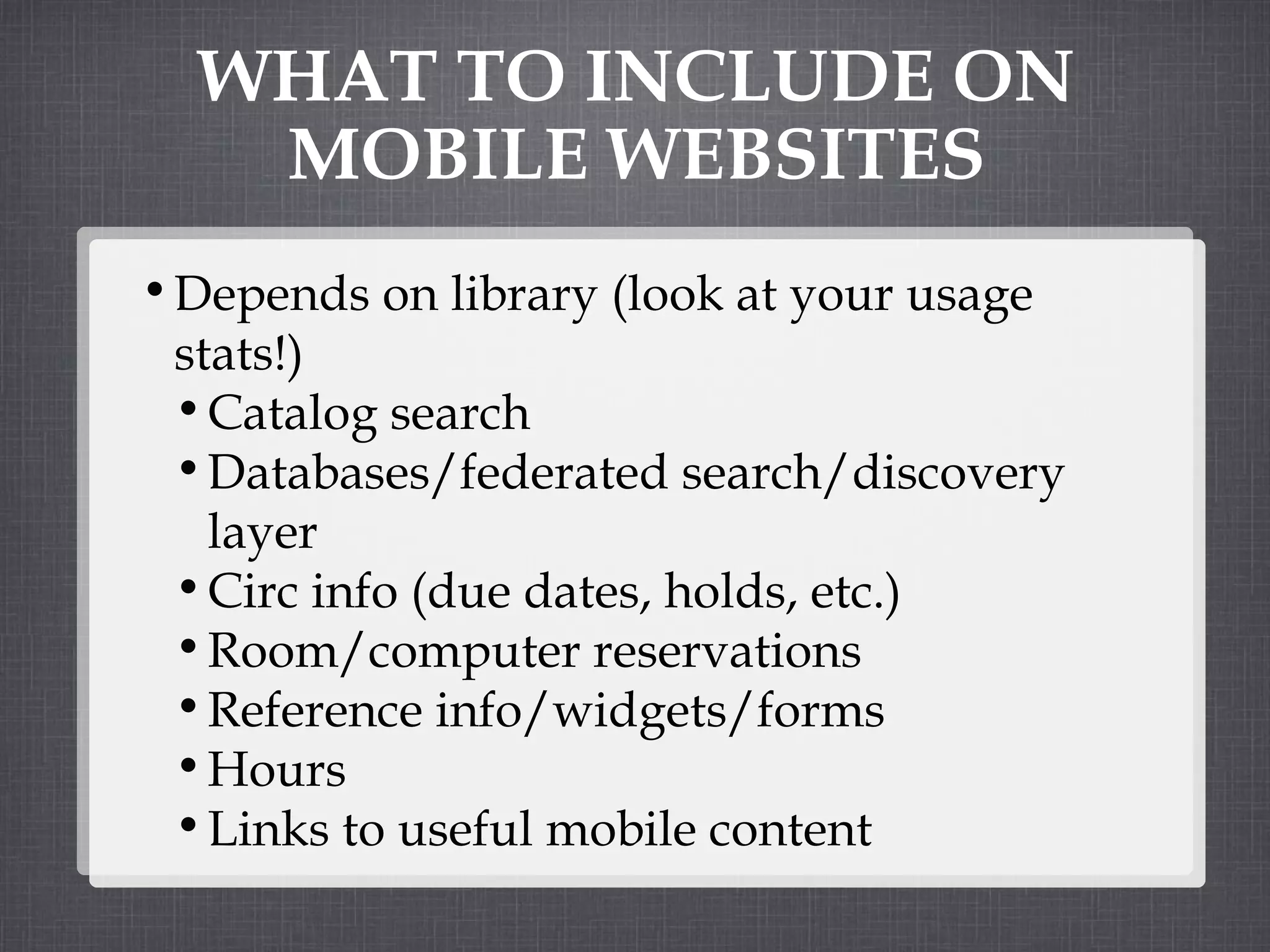 WHAT TO INCLUDE ON MOBILE WEBSITES Depends on library (look at your usage stats!) Catalog search Databases/federated search/discovery layer  Circ info (due dates, holds, etc.) Room/computer reservations Reference info/widgets/forms Hours Links to useful mobile content 