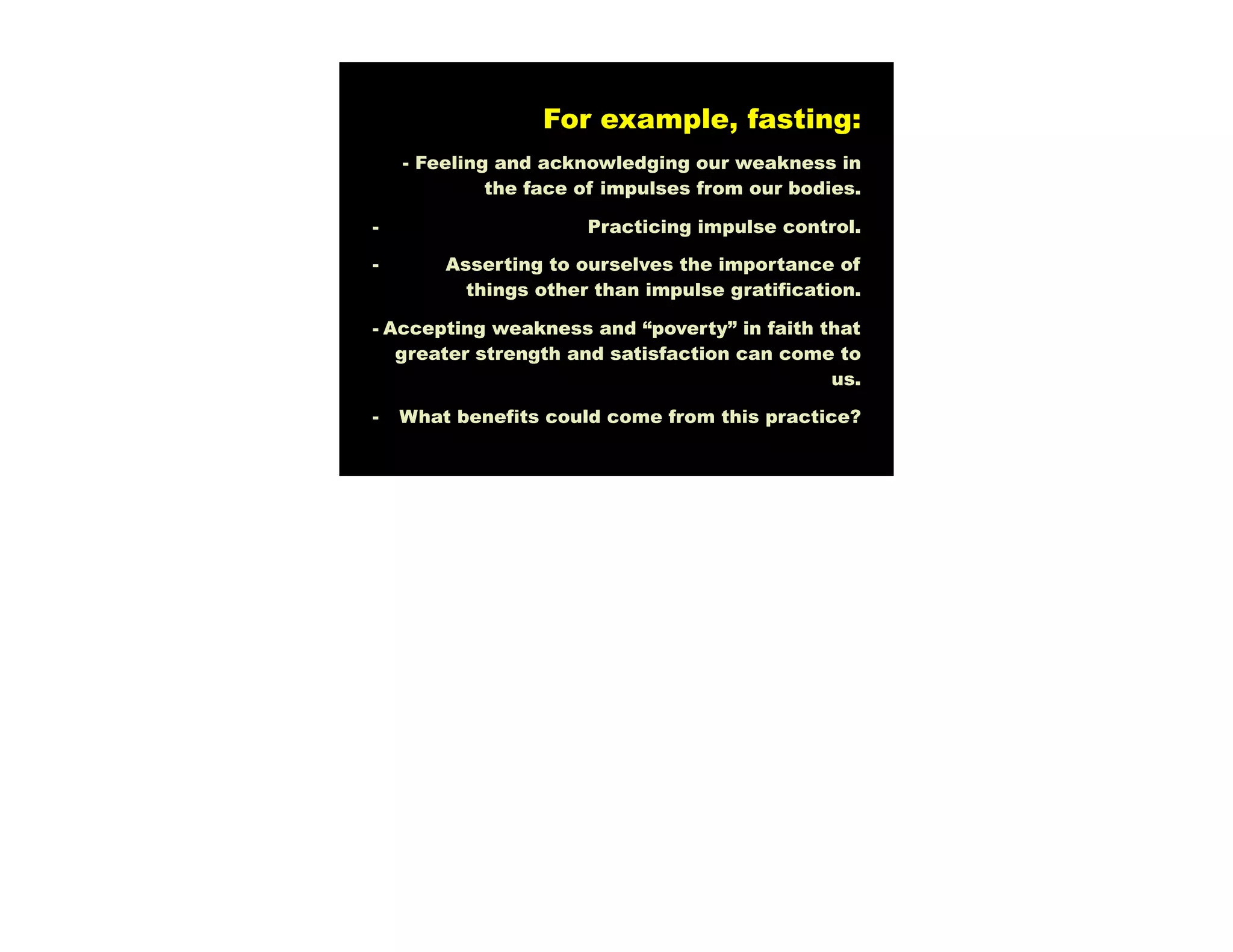 For example, fasting:
    - Feeling and acknowledging our weakness in
             the face of impulses from our bodies.

-                     Practicing impulse control.

-       Asserting to ourselves the importance of
          things other than impulse gratification.

- Accepting weakness and “poverty” in faith that
   greater strength and satisfaction can come to
                                             us.

-   What benefits could come from this practice?
 