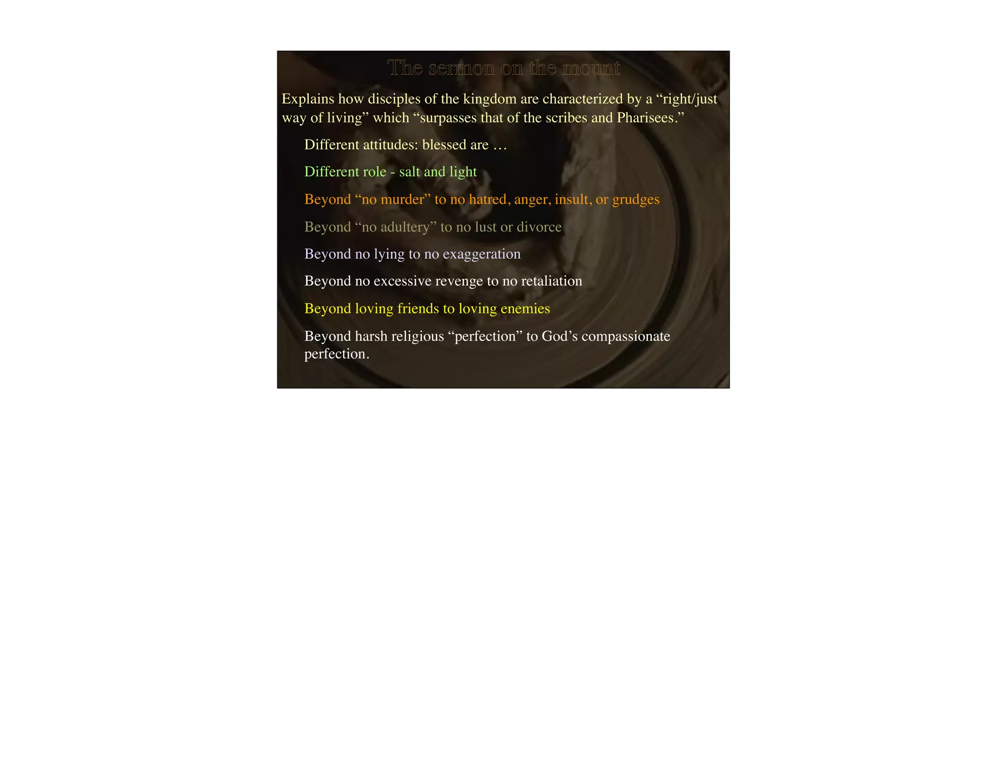 The sermon on the mount
Explains how disciples of the kingdom are characterized by a “right/just
way of living” which “surpasses that of the scribes and Pharisees.”
   Different attitudes: blessed are …
   Different role - salt and light
   Beyond “no murder” to no hatred, anger, insult, or grudges
   Beyond “no adultery” to no lust or divorce
   Beyond no lying to no exaggeration
   Beyond no excessive revenge to no retaliation
   Beyond loving friends to loving enemies
   Beyond harsh religious “perfection” to God’s compassionate
   perfection.
 