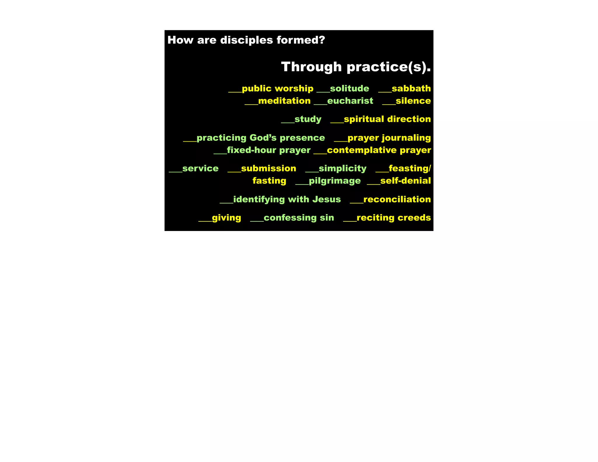 How are disciples formed?

                         Through practice(s).
              ___public worship ___solitude ___sabbath
                 ___meditation ___eucharist ___silence

                         ___study   ___spiritual direction

  ___practicing God’s presence ___prayer journaling
        ___fixed-hour prayer ___contemplative prayer

___service    ___submission ___simplicity ___feasting/
                   fasting ___pilgrimage ___self-denial

             ___identifying with Jesus    ___reconciliation

     ___giving     ___confessing sin     ___reciting creeds
 