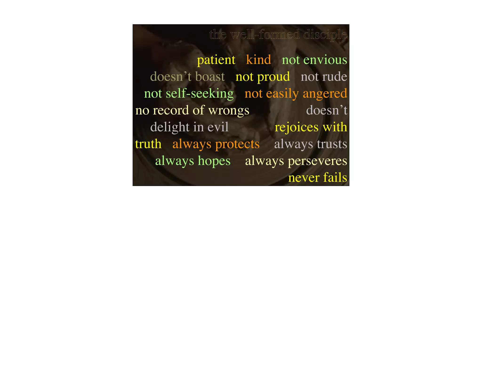 the well-formed disciple
            patient kind not envious
   doesn’t boast not proud not rude
  not self-seeking not easily angered
no record of wrongs            doesn’t
   delight in evil      rejoices with
truth always protects always trusts
    always hopes always perseveres
                           never fails
 