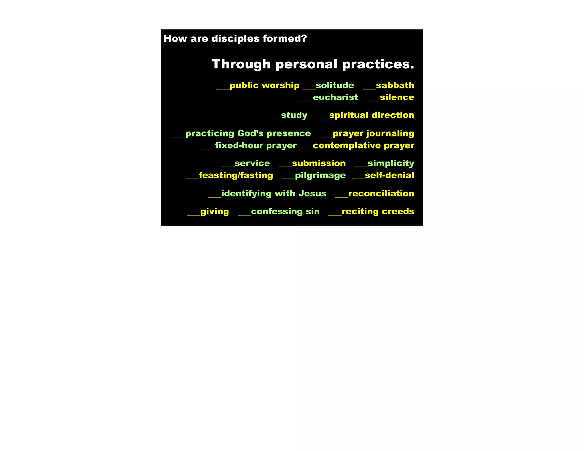 How are disciples formed?

         Through personal practices.
          ___public worship ___solitude ___sabbath
                           ___eucharist ___silence

                      ___study   ___spiritual direction

 ___practicing God’s presence ___prayer journaling
       ___fixed-hour prayer ___contemplative prayer

           ___service ___submission ___simplicity
   ___feasting/fasting ___pilgrimage ___self-denial

        ___identifying with Jesus    ___reconciliation

    ___giving   ___confessing sin   ___reciting creeds
 