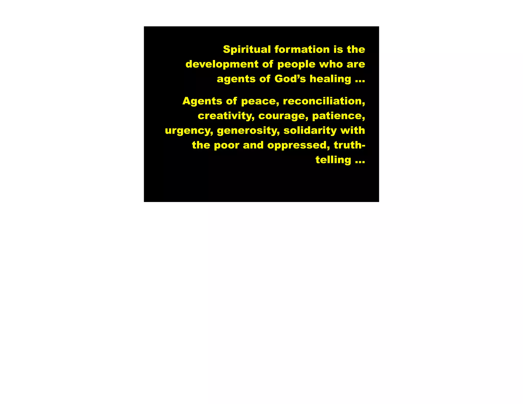 Spiritual formation is the
   development of people who are
        agents of God’s healing …

   Agents of peace, reconciliation,
     creativity, courage, patience,
urgency, generosity, solidarity with
    the poor and oppressed, truth-
                           telling …
 