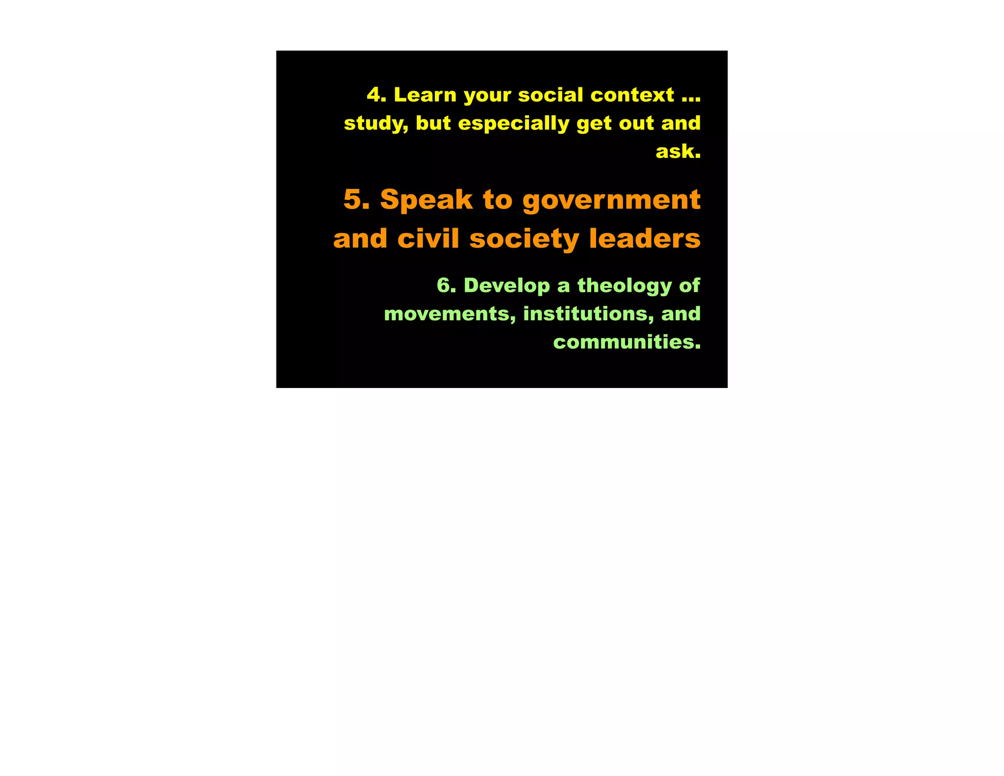 4. Learn your social context ...
study, but especially get out and
                             ask.

 5. Speak to government
and civil society leaders
       6. Develop a theology of
   movements, institutions, and
                 communities.
 