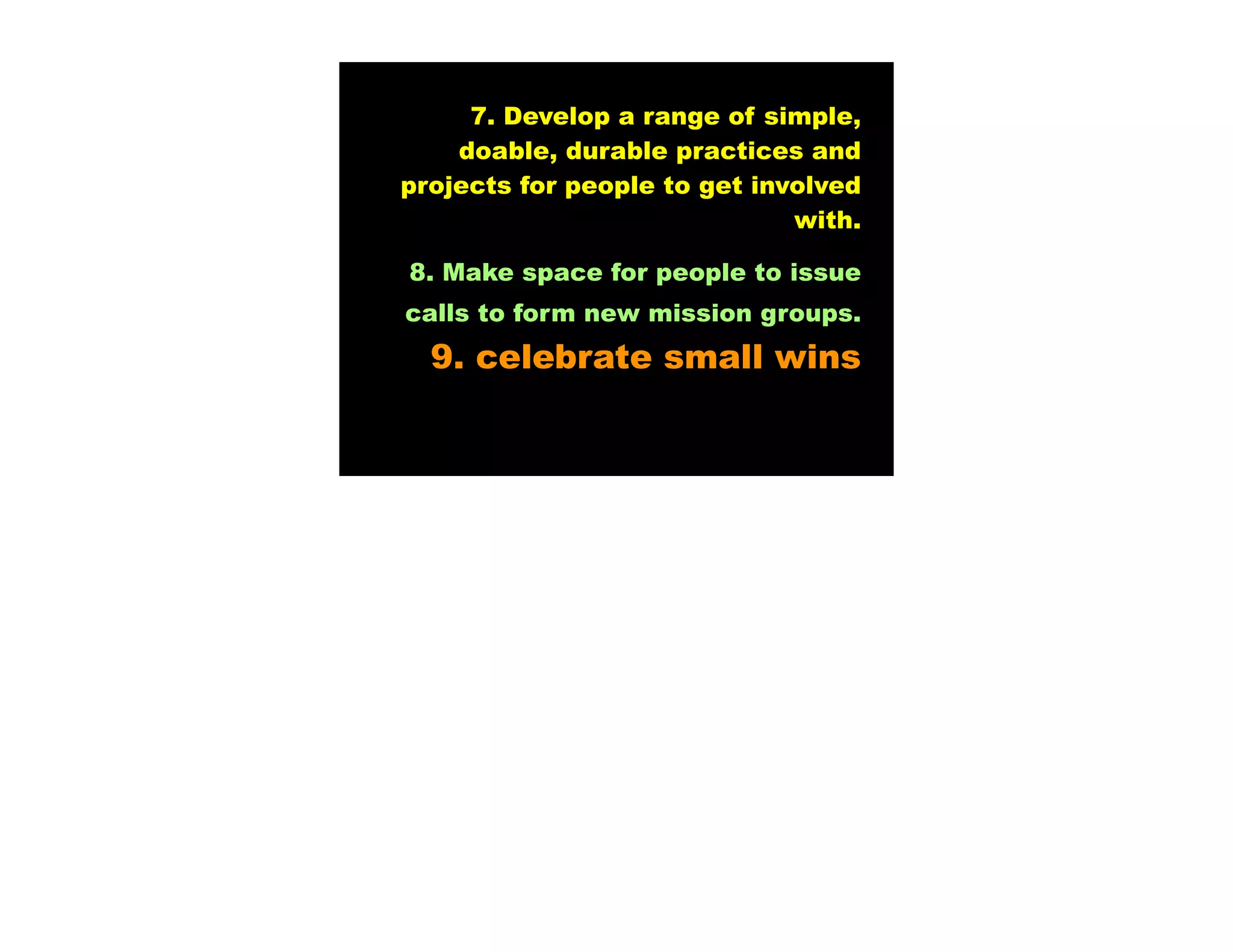 7. Develop a range of simple,
    doable, durable practices and
projects for people to get involved
                              with.

8. Make space for people to issue
calls to form new mission groups.
  9. celebrate small wins
 