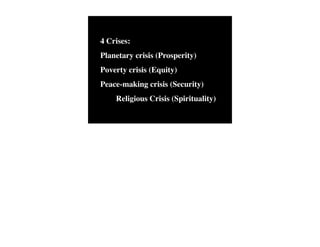 4 Crises:   The Human
            Situation: What
                                Conventional View

                            God created the world as perfect,
                            but because our primal
                                                                    Emerging View

                                                                    God created the world as good, but
                                                                    human beings – as individuals, and as
            is the story that
                            ancestors, Adam and Eve, did            groups – have rebelled against God and
            we find         not maintain the absolute               filled the world with evil and injustice
            ourselves in?   perfection demanded by God,             like a terrible disease. God wants to save
                            God has irrevocably determined          humanity and heal it from its sickness,




Planetary crisis (Prosperity)
                            that the entire universe and all it     but humanity is hopelessly lost and
                            contains will be destroyed, and         confused, like sheep without a shepherd,
                            the souls of all human beings –         wandering farther and farther into
                            except for those specifically           lostness and danger. Left to themselves,
                            exempted – will be forever              human beings will spiral downward in
                            punished for their imperfection         sickness and evil.
                            in hell.1
            Basic           Since everyone is doomed to             Since the human race is in such desperate
            Questions: What hell, Jesus seeks to answer these       trouble, Jesus seeks to answer this
            questions did   questions: how can individuals          question: what must be done about the
            Jesus come to   be saved from eternal                   mess we’re in? The mess refers both to



Poverty crisis (Equity)
            answer?         punishment in hell and instead          the general human condition and its
                            go to heaven after they die? How        specific outworking among his
                            can God help individuals be             contemporaries: living under domination
                            happy and successful until then?        by the Roman empire, and divided into
                                                                    various competing sects.
            Jesus’ message:     Jesus says, in essence, “If you     Jesus says, in essence, “Other people and
            How did Jesus       want to be among those              groups – including your own religious
            respond to the      specifically qualified to escape    leaders - are leading you farther and
            crisis?             being forever punished for your     farther astray. I have been sent by God
                                sins in hell, you must repent of    with this good news – that God loves




Peace-making crisis (Security)
                                your individual sins and believe    humanity, even in its lostness and sin.
                                that my Father punished me on       God graciously invites everyone and
                                the cross so He won’t have to       anyone to question and reject what they
                                punish you in hell. Only if you     have been told and instead follow a new
                                believe this will you go to         path. Trust me and become my disciple,
                                heaven when everyone else is        and you will be transformed, and you will
                                banished to hell.”2 This is the     participate in the transformation of the
                                good news.                          world, which is possible, beginning right
                                                                    now.”3 This is the good news.




!   Religious Crisis (Spirituality)
            1
              Of course, there are many modern western non-religious ontologies and framing stories too,
            plus Eastern ontologies and framing stories – both religious and irreligious.
            2
              This reflects a Calvinistic Evangelical protestant version of the message. The popular Roman
            Catholic version might say, “You must believe in the teachings of the church and follow its
            instructions, especially those regarding sacraments.” The popular mainline or liberal Protestant
 