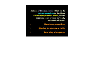 Actions within our power which we do
            to train ourselves to do things
       currently beyond our power, and to
         become people we are currently
                        incapable of being.

-                  Running a marathon

-            Making or playing a violin

-                  Learning a language
 