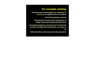 For example, fasting:
    - Feeling and acknowledging our weakness in
             the face of impulses from our bodies.

-                     Practicing impulse control.

-       Asserting to ourselves the importance of
          things other than impulse gratification.

- Accepting weakness and “poverty” in faith that
   greater strength and satisfaction can come to
                                             us.

-   What benefits could come from this practice?
 