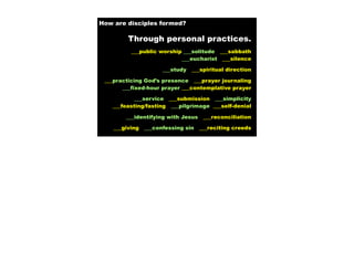How are disciples formed?

         Through personal practices.
          ___public worship ___solitude ___sabbath
                           ___eucharist ___silence

                      ___study   ___spiritual direction

 ___practicing God’s presence ___prayer journaling
       ___fixed-hour prayer ___contemplative prayer

           ___service ___submission ___simplicity
   ___feasting/fasting ___pilgrimage ___self-denial

        ___identifying with Jesus    ___reconciliation

    ___giving   ___confessing sin   ___reciting creeds
 