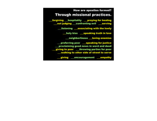 How are apostles formed?
     Through missional practices.
___forgiving ___hospitality ___praying for healing
    ___not judging ___confronting evil ___serving

       ___listening ___associating with the lowly

           ___holy kiss   ___speaking truth in love

             ___neighborliness ___loving enemies

       ___preferring poor ___speaking for justice
     ___proclaiming good news in word and deed
  ___giving to poor ___throwing parties for poor
       ___walking to other side of street to serve

      ___giving   ___encouragement     ___empathy
 