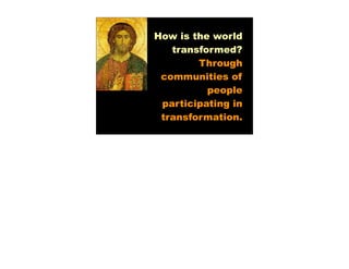 How is the world
   transformed?
        Through
 communities of
          people
 participating in
 transformation.
 