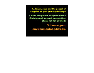 1. Adopt Jesus and the gospel of
 kingdom as your primary message

2. Read and preach Scripture from a
 Christ/gospel focused- perspective.
             (Tent, not flat or tilted)

             3. Learn your
    environmental address.
 