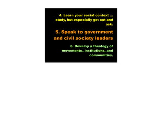 4. Learn your social context ...
study, but especially get out and
                             ask.

 5. Speak to government
and civil society leaders
       6. Develop a theology of
   movements, institutions, and
                 communities.
 