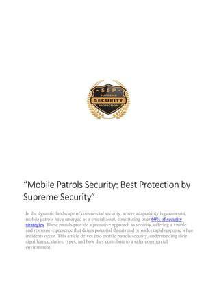 “Mobile Patrols Security: Best Protection by
Supreme Security”
In the dynamic landscape of commercial security, where adaptability is paramount,
mobile patrols have emerged as a crucial asset, constituting over 60% of security
strategies. These patrols provide a proactive approach to security, offering a visible
and responsive presence that deters potential threats and provides rapid response when
incidents occur. This article delves into mobile patrols security, understanding their
significance, duties, types, and how they contribute to a safer commercial
environment.
 