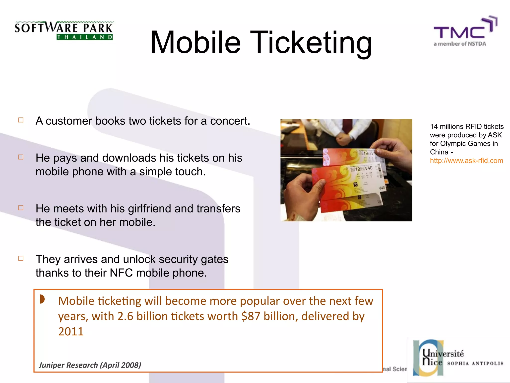 Mobile Ticketing
 A customer books two tickets for a concert.
 He pays and downloads his tickets on his
mobile phone with a simple touch.
 He meets with his girlfriend and transfers
the ticket on her mobile.
 They arrives and unlock security gates
thanks to their NFC mobile phone.
14 millions RFID tickets
were produced by ASK
for Olympic Games in
China -
http://www.ask-rfid.com
 Mobile tcketng will become more popular over the next few
years, with 2.6 billion tckets worth $87 billion, delivered by
2011
Juniper Research (April 2008)
 