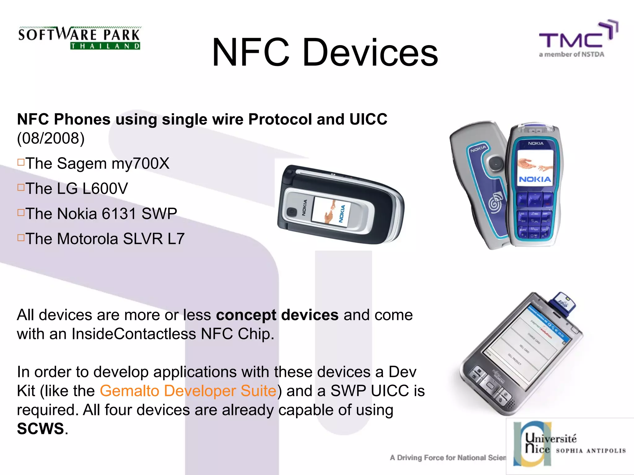 NFC Devices
NFC Phones using single wire Protocol and UICC
(08/2008)
The Sagem my700X
The LG L600V
The Nokia 6131 SWP
The Motorola SLVR L7
All devices are more or less concept devices and come
with an InsideContactless NFC Chip.
In order to develop applications with these devices a Dev
Kit (like the Gemalto Developer Suite) and a SWP UICC is
required. All four devices are already capable of using
SCWS.
 