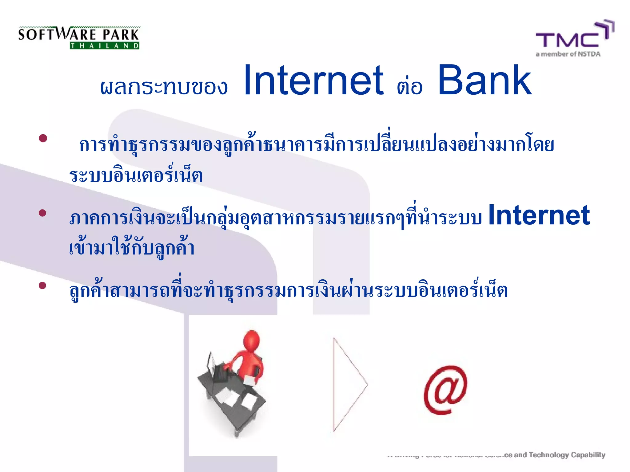 ผลกระทบของ Internet ต่อ Bank

การทำธุรกรรมของลูกค้าธนาคารมีการเปลี่ยนแปลงอย่างมากโดย
ระบบอินเตอร์เน็ต

ภาคการเงินจะเป็นกลุ่มอุตสาหกรรมรายแรกๆที่นำระบบ Internet
เข้ามาใช้กับลูกค้า

ลูกค้าสามารถที่จะทำธุรกรรมการเงินผ่านระบบอินเตอร์เน็ต
 