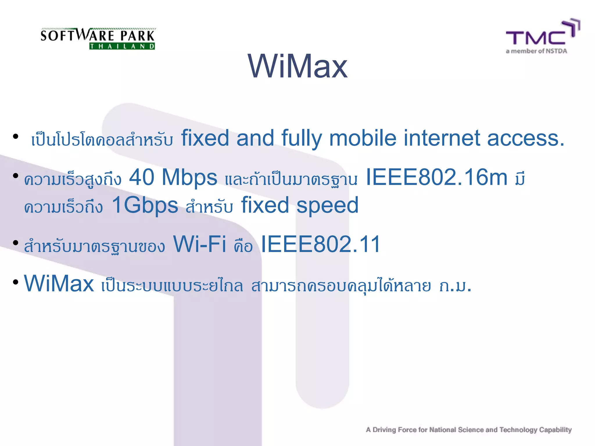 WiMax
• เป็นโปรโตคอลสำหรับ fixed and fully mobile internet access.
• ความเร็วสูงถึง 40 Mbps และถ้าเป็นมาตรฐาน IEEE802.16m มี
ความเร็วถึง 1Gbps สำหรับ fixed speed
• สำหรับมาตรฐานของ Wi-Fi คือ IEEE802.11
• WiMax เป็นระบบแบบระยไกล สามารถครอบคลุมได้หลาย ก.ม.
 