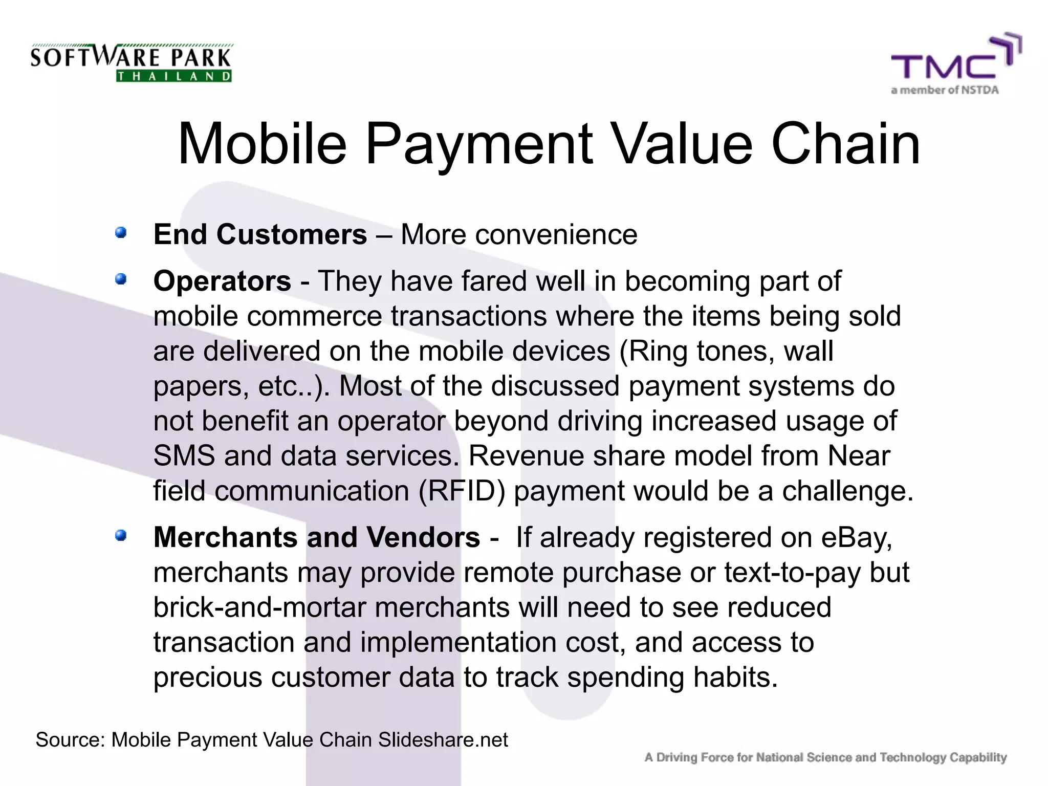 Mobile Payment Value Chain
End Customers – More convenience
Operators - They have fared well in becoming part of
mobile commerce transactions where the items being sold
are delivered on the mobile devices (Ring tones, wall
papers, etc..). Most of the discussed payment systems do
not benefit an operator beyond driving increased usage of
SMS and data services. Revenue share model from Near
field communication (RFID) payment would be a challenge.
Merchants and Vendors - If already registered on eBay,
merchants may provide remote purchase or text-to-pay but
brick-and-mortar merchants will need to see reduced
transaction and implementation cost, and access to
precious customer data to track spending habits.
Source: Mobile Payment Value Chain Slideshare.net
 