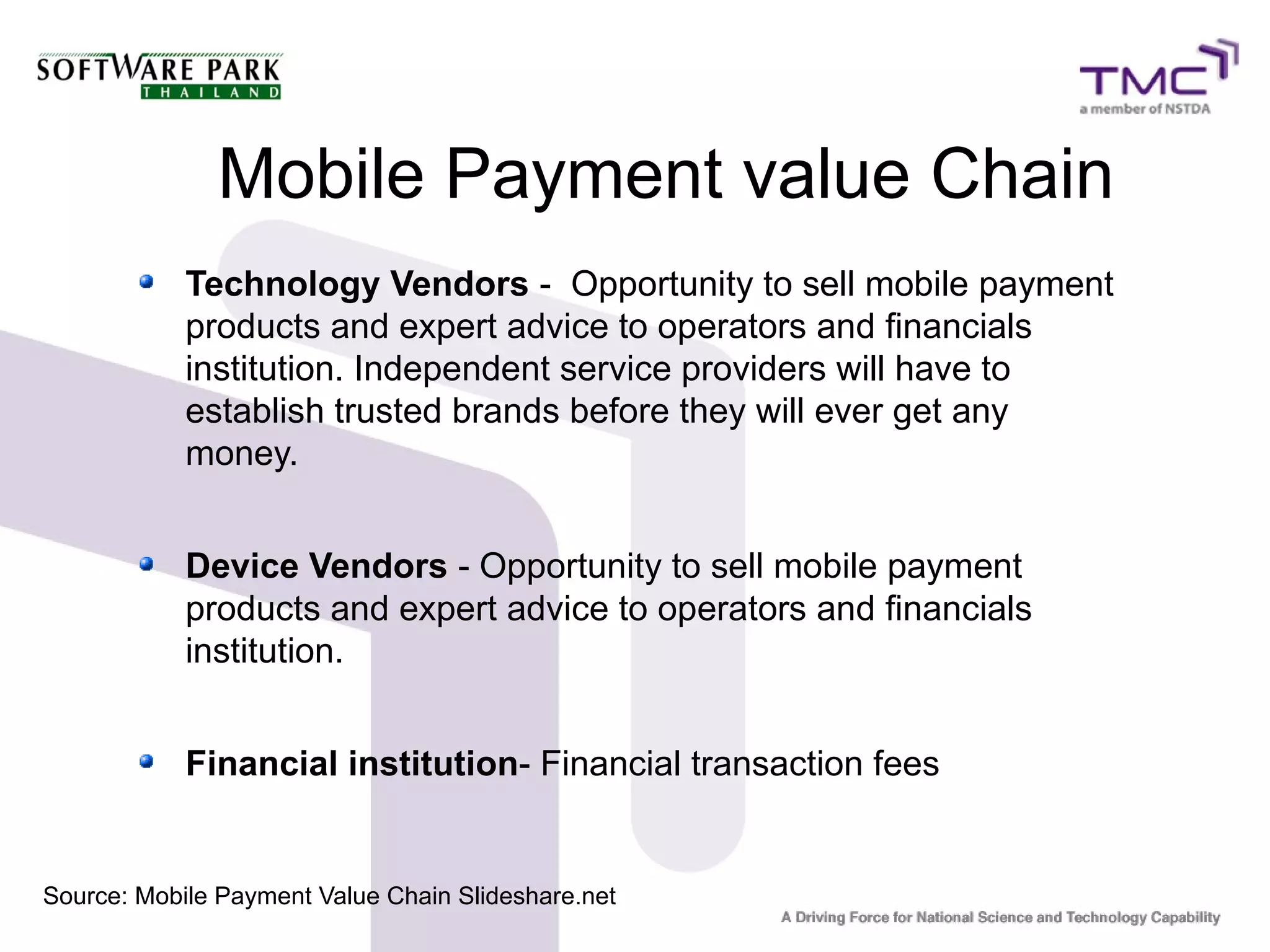 Mobile Payment value Chain
Technology Vendors - Opportunity to sell mobile payment
products and expert advice to operators and financials
institution. Independent service providers will have to
establish trusted brands before they will ever get any
money.
Device Vendors - Opportunity to sell mobile payment
products and expert advice to operators and financials
institution.
Financial institution- Financial transaction fees
Source: Mobile Payment Value Chain Slideshare.net
 