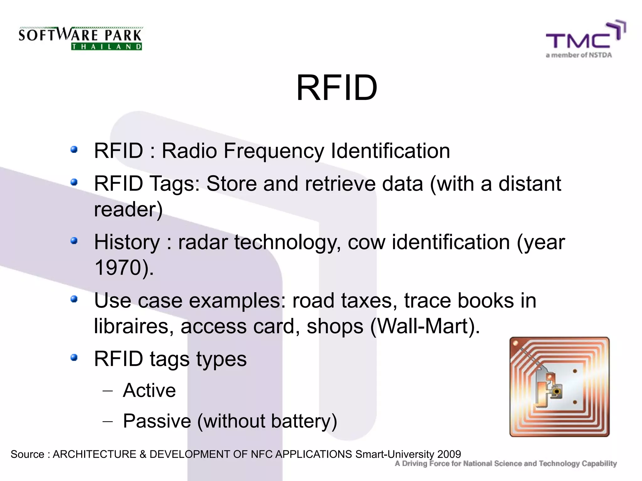 RFID
RFID : Radio Frequency Identification
RFID Tags: Store and retrieve data (with a distant
reader)
History : radar technology, cow identification (year
1970).
Use case examples: road taxes, trace books in
libraires, access card, shops (Wall-Mart).
RFID tags types
– Active
– Passive (without battery)
Source : ARCHITECTURE & DEVELOPMENT OF NFC APPLICATIONS Smart-University 20099
 