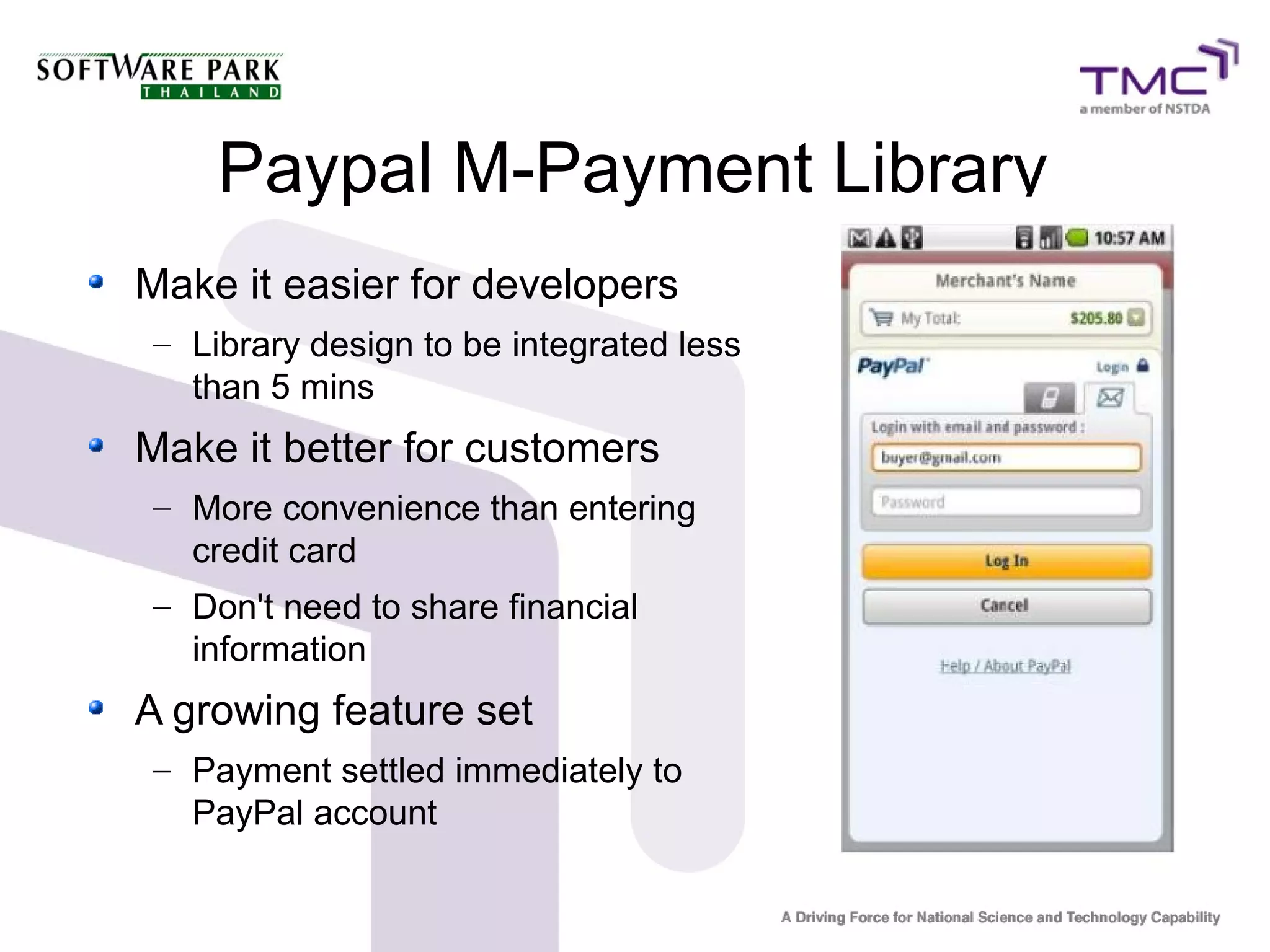 Paypal M-Payment Library
Make it easier for developers
– Library design to be integrated less
than 5 mins
Make it better for customers
– More convenience than entering
credit card
– Don't need to share financial
information
A growing feature set
– Payment settled immediately to
PayPal account
 