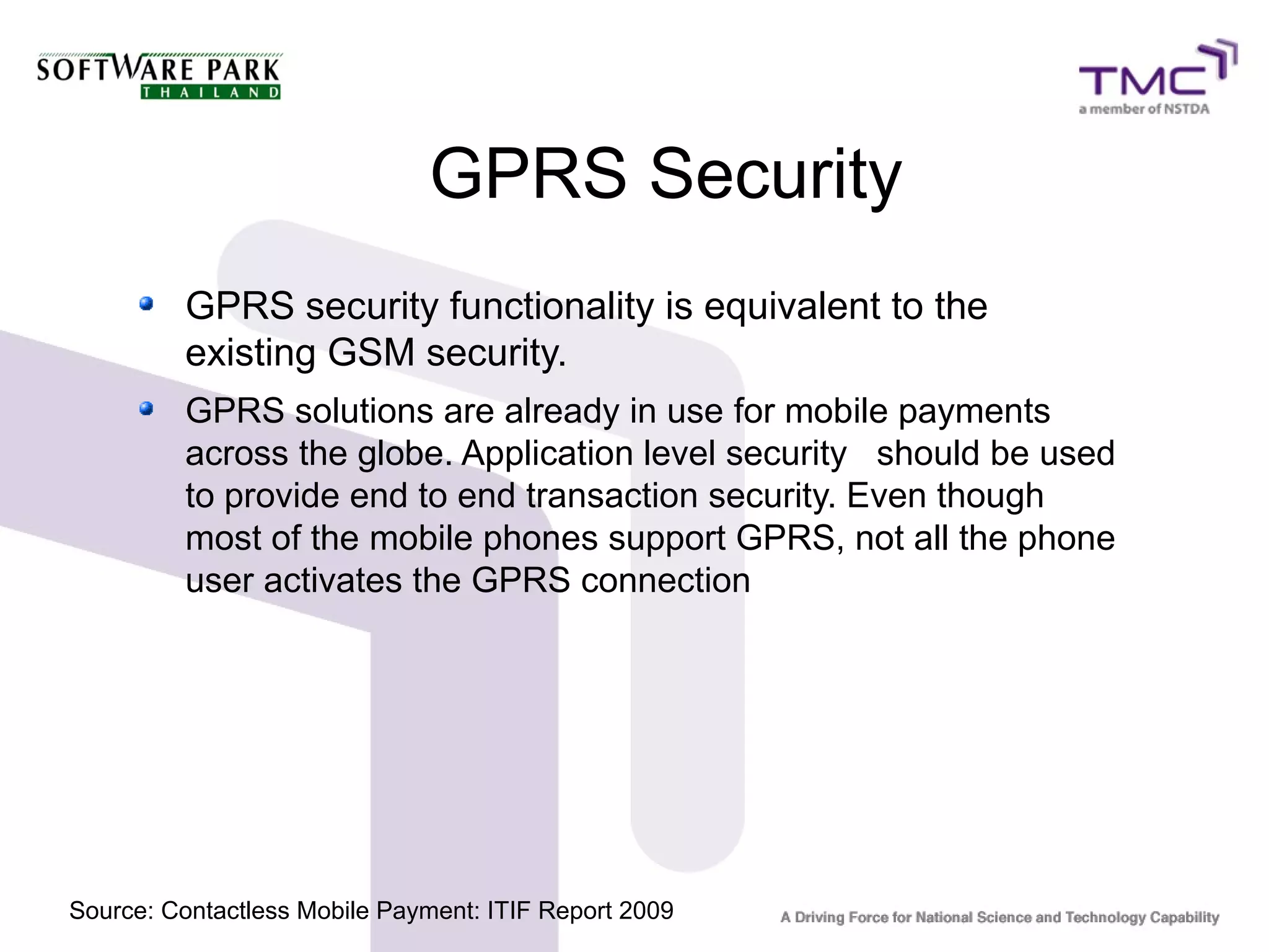 GPRS Security
GPRS security functionality is equivalent to the
existing GSM security.
GPRS solutions are already in use for mobile payments
across the globe. Application level security should be used
to provide end to end transaction security. Even though
most of the mobile phones support GPRS, not all the phone
user activates the GPRS connection
Source: Contactless Mobile Payment: ITIF Report 2009
 