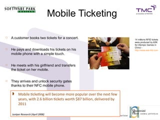 Mobile Ticketing
 A customer books two tickets for a concert.
 He pays and downloads his tickets on his
mobile phone with a simple touch.
 He meets with his girlfriend and transfers
the ticket on her mobile.
 They arrives and unlock security gates
thanks to their NFC mobile phone.
14 millions RFID tickets
were produced by ASK
for Olympic Games in
China -
http://www.ask-rfid.com
 Mobile tcketng will become more popular over the next few
years, with 2.6 billion tckets worth $87 billion, delivered by
2011
Juniper Research (April 2008)
 