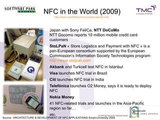 NFC in the World (2009)
http://www.nearfieldcommunicationsworld.com
Japan with Sony FeliCa, NTT DoCoMo
NTT Docomo reports 10 million mobile credit card
customers
StoLPaN « Store Logistics and Payment with NFC » is a
pan-European consortium supported by the European
Commission’s Information Society Technologies program:
http://www.stolpan.com
Akbank and Turkcell test NFC in Istanbul
Visa launches NFC trial in Brazil
Citi launches NFC trial in India
Telefónica launches O2 Money, says it is ready to deploy
NFC
Nokia Money
41 NFC-related trials and launches in the Asia-Pacific
region so far…
etc.
Source : ARCHITECTURE & DEVELOPMENT OF NFC APPLICATIONS Smart-University 20099
 