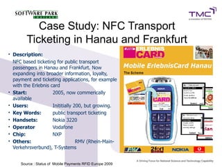 Case Study: NFC Transport
Ticketing in Hanau and Frankfurt
• Description:
NFC based ticketing for public transport
passengers in Hanau and Frankfurt. Now
expanding into broader information, loyalty,
payment and ticketing applications, for example
with the Erlebnis card
• Start: 2005, now commerically
available
• Users: Inititially 200, but growing.
• Key Words: public transport ticketing
• Handsets: Nokia 3220
• Operator Vodafone
• Chip: NXP
• Others: RMV (Rhein-Main-
Verkehrsverbund), T-Systems
Source : Status of Mobile Payments RFID Europe 20099
 