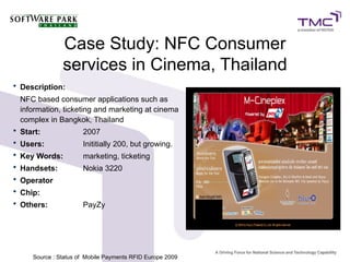 Case Study: NFC Consumer
services in Cinema, Thailand
• Description:
NFC based consumer applications such as
information, ticketing and marketing at cinema
complex in Bangkok, Thailand
• Start: 2007
• Users: Inititially 200, but growing.
• Key Words: marketing, ticketing
• Handsets: Nokia 3220
• Operator
• Chip:
• Others: PayZy
Source : Status of Mobile Payments RFID Europe 20099
 