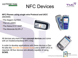 NFC Devices
NFC Phones using single wire Protocol and UICC
(08/2008)
The Sagem my700X
The LG L600V
The Nokia 6131 SWP
The Motorola SLVR L7
All devices are more or less concept devices and come
with an InsideContactless NFC Chip.
In order to develop applications with these devices a Dev
Kit (like the Gemalto Developer Suite) and a SWP UICC is
required. All four devices are already capable of using
SCWS.
 
