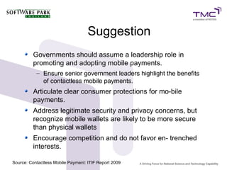 Suggestion
Governments should assume a leadership role in
promoting and adopting mobile payments.
– Ensure senior government leaders highlight the benefits
of contactless mobile payments.
Articulate clear consumer protections for mo-bile
payments.
Address legitimate security and privacy concerns, but
recognize mobile wallets are likely to be more secure
than physical wallets
Encourage competition and do not favor en- trenched
interests.
Source: Contactless Mobile Payment: ITIF Report 2009
 