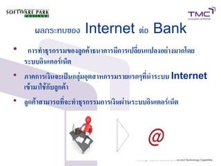 ผลกระทบของ Internet ต่อ Bank

การทำธุรกรรมของลูกค้าธนาคารมีการเปลี่ยนแปลงอย่างมากโดย
ระบบอินเตอร์เน็ต

ภาคการเงินจะเป็นกลุ่มอุตสาหกรรมรายแรกๆที่นำระบบ Internet
เข้ามาใช้กับลูกค้า

ลูกค้าสามารถที่จะทำธุรกรรมการเงินผ่านระบบอินเตอร์เน็ต
 