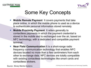 Some Key Concepts
Mobile Remote Payment It covers payments that take
place online, in which the mobile phone is used as a device
to authenticate personal information stored remotely
Mobile Proximity Payment It refers generally to
contactless payments in which the payment credential is
stored in the mobile and is exchanged over the air, based on
NFC technology, with a dedicated and compatible payment
terminal.
Near Field Communication It is a short-range radio
frequency communication technology that enables NFC
devices located no more than a few centimeters from each
other to exchange data. NFC devices are totally compatible
with existing contactless technologies like smart cards and
contactless stickers.
Source : Binary Mantra Systems
 
