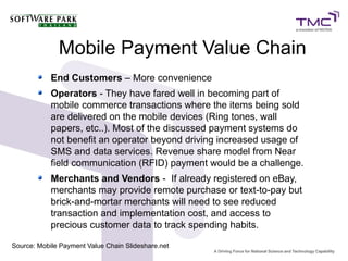 Mobile Payment Value Chain
End Customers – More convenience
Operators - They have fared well in becoming part of
mobile commerce transactions where the items being sold
are delivered on the mobile devices (Ring tones, wall
papers, etc..). Most of the discussed payment systems do
not benefit an operator beyond driving increased usage of
SMS and data services. Revenue share model from Near
field communication (RFID) payment would be a challenge.
Merchants and Vendors - If already registered on eBay,
merchants may provide remote purchase or text-to-pay but
brick-and-mortar merchants will need to see reduced
transaction and implementation cost, and access to
precious customer data to track spending habits.
Source: Mobile Payment Value Chain Slideshare.net
 