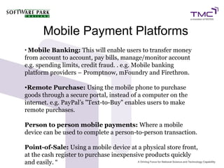 Mobile Payment Platforms
• Mobile Banking: This will enable users to transfer money
from account to account, pay bills, manage/monitor account
e.g. spending limits, credit fraud. . e.g. Mobile banking
platform providers – Promptnow, mFoundry and Firethron.
•Remote Purchase: Using the mobile phone to purchase
goods through a secure portal, instead of a computer on the
internet. e.g. PayPal’s "Text-to-Buy" enables users to make
remote purchases.
Person to person mobile payments: Where a mobile
device can be used to complete a person-to-person transaction.
Point-of-Sale: Using a mobile device at a physical store front,
at the cash register to purchase inexpensive products quickly
and easily. “
 