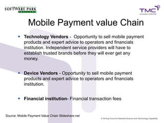 Mobile Payment value Chain
Technology Vendors - Opportunity to sell mobile payment
products and expert advice to operators and financials
institution. Independent service providers will have to
establish trusted brands before they will ever get any
money.
Device Vendors - Opportunity to sell mobile payment
products and expert advice to operators and financials
institution.
Financial institution- Financial transaction fees
Source: Mobile Payment Value Chain Slideshare.net
 