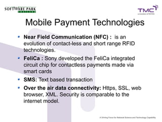 Mobile Payment Technologies
Near Field Communication (NFC) : is an
evolution of contact-less and short range RFID
technologies.
FeliCa : Sony developed the FeliCa integrated
circuit chip for contactless payments made via
smart cards
SMS: Text based transaction
Over the air data connectivity: Https, SSL, web
browser, XML. Security is comparable to the
internet model.
 