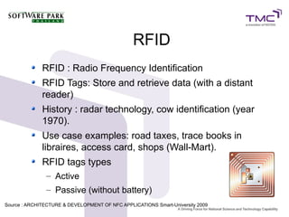 RFID
RFID : Radio Frequency Identification
RFID Tags: Store and retrieve data (with a distant
reader)
History : radar technology, cow identification (year
1970).
Use case examples: road taxes, trace books in
libraires, access card, shops (Wall-Mart).
RFID tags types
– Active
– Passive (without battery)
Source : ARCHITECTURE & DEVELOPMENT OF NFC APPLICATIONS Smart-University 20099
 