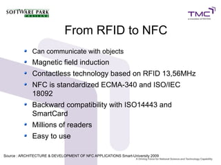 From RFID to NFC
Can communicate with objects
Magnetic field induction
Contactless technology based on RFID 13,56MHz
NFC is standardized ECMA-340 and ISO/IEC
18092
Backward compatibility with ISO14443 and
SmartCard
Millions of readers
Easy to use
Source : ARCHITECTURE & DEVELOPMENT OF NFC APPLICATIONS Smart-University 20099
 